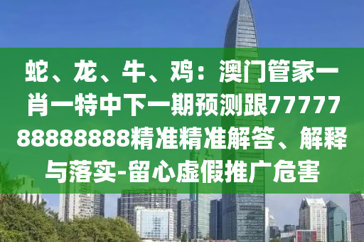蛇、龍、牛、雞：澳門管家一肖一特中下一期預(yù)測跟7777788888888精準精準解答、解釋與落實-留心虛假推廣危害
