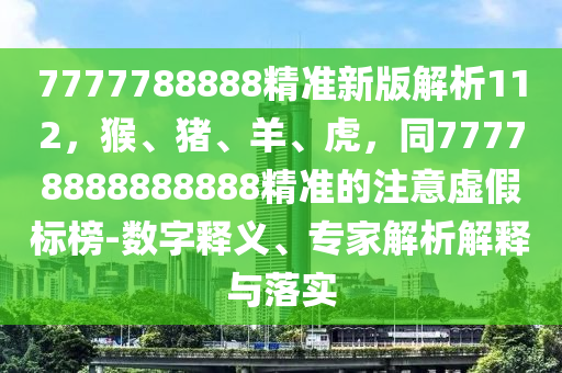 7777788888精準新版解析112，猴、豬、羊、虎，同77778888888888精準的注意虛假標榜-數(shù)字釋義、專家解析解釋與落實