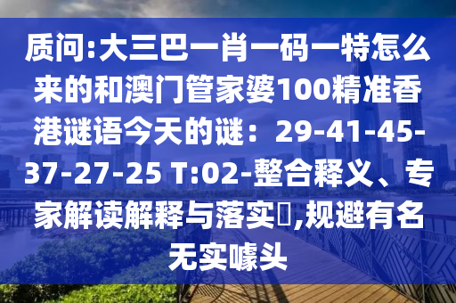 質(zhì)問:大三巴一肖一碼一特怎么來的和澳門管家婆100精準(zhǔn)香港謎語今天的謎：29-41-45-37-27-25 T:02-整合釋義、專家解讀解釋與落實(shí)?,規(guī)避有名無實(shí)噱頭