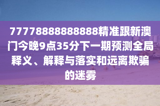 77778888888888精準(zhǔn)跟新澳門今晚9點35分下一期預(yù)測全局釋義、解釋與落實和遠(yuǎn)離欺騙的迷霧