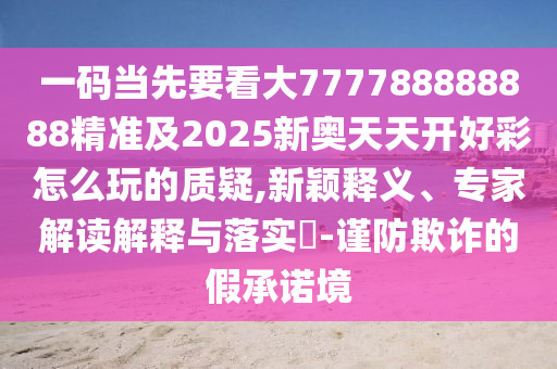 一碼當(dāng)先要看大777788888888精準(zhǔn)及2025新奧天天開好彩怎么玩的質(zhì)疑,新穎釋義、專家解讀解釋與落實?-謹(jǐn)防欺詐的假承諾境