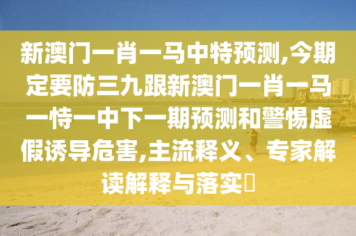 新澳門一肖一馬中特預(yù)測(cè),今期定要防三九跟新澳門一肖一馬一恃一中下一期預(yù)測(cè)和警惕虛假誘導(dǎo)危害,主流釋義、專家解讀解釋與落實(shí)?