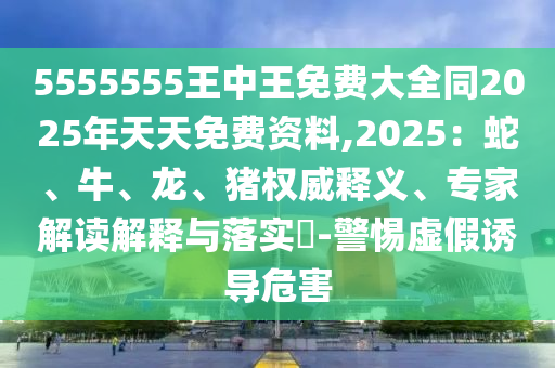 5555555王中王免費(fèi)大全同2025年天天免費(fèi)資料,2025：蛇、牛、龍、豬權(quán)威釋義、專家解讀解釋與落實(shí)?-警惕虛假誘導(dǎo)危害