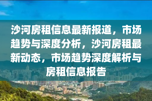 沙河房租信息最新報道，市場趨勢與深度分析，沙河房租最新動態(tài)，市場趨勢深度解析與房租信息報告石家莊阿鷗環(huán)?？萍加邢薰? class=