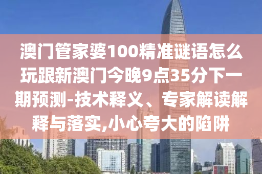 澳門管家婆100精準(zhǔn)謎語(yǔ)怎么玩跟新澳門今晚9點(diǎn)35分下一期預(yù)測(cè)-技術(shù)釋義、專家解讀解釋與落實(shí),小心夸大的陷阱