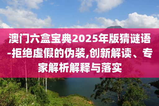 澳門六盒寶典2025年版猜謎語-拒絕虛假的偽裝,創(chuàng)新解讀、專家解析解釋與落實
