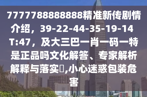 7777788888888精準新傳劇情介紹，39-22-44-35-19-14 T:47，及大三巴一肖一碼一特是正品嗎文化解答、專家解析解釋與落實?,小心迷惑包裝危害