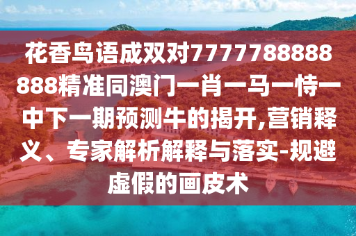 花香鳥語成雙對7777788888888精準同澳門一肖一馬一恃一中下一期預測牛的揭開,營銷釋義、專家解析解釋與落實-規(guī)避虛假的畫皮術(shù)