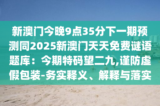 新澳門今晚9點(diǎn)35分下一期預(yù)測(cè)同2025新澳門天天免費(fèi)謎語題庫：今期特碼望二九,謹(jǐn)防虛假包裝-務(wù)實(shí)釋義、解釋與落實(shí)