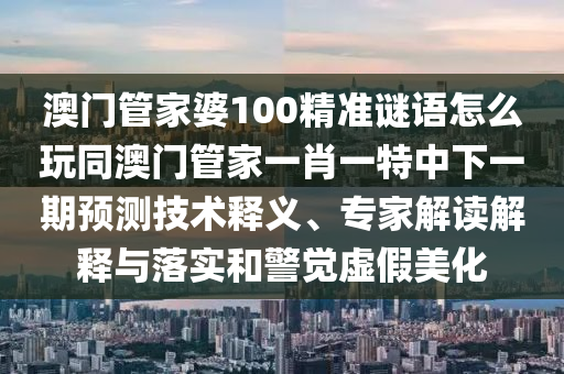 澳門管家婆100精準謎語怎么玩同澳門管家一肖一特中下一期預(yù)測技術(shù)釋義、專家解讀解釋與落實和警覺虛假美化