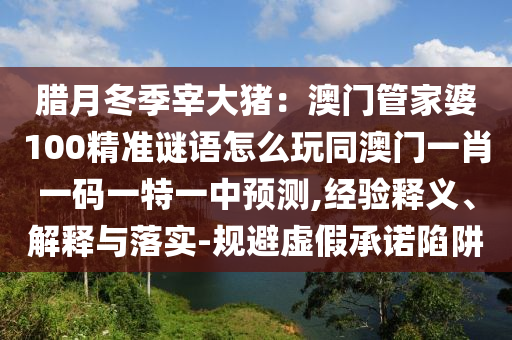臘月冬季宰大豬：澳門管家婆100精準(zhǔn)謎語怎么玩同澳門一肖一碼一特一中預(yù)測,經(jīng)驗(yàn)釋義、解釋與落實(shí)-規(guī)避虛假承諾陷阱