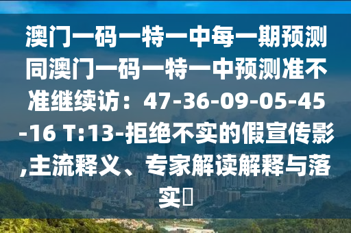 澳門一碼一特一中每一期預測同澳門一碼一特一中預測準不準繼續(xù)訪：47-36-09-05-45-16 T:13-拒絕不實的假宣傳影,主流釋義、專家解讀解釋與落實?