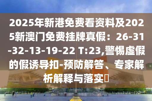 2025年新港免費(fèi)看資料及2025新澳門(mén)免費(fèi)掛牌真假：26-31-32-13-19-22 T:23,警惕虛假的假誘導(dǎo)扣-預(yù)防解答、專家解析解釋與落實(shí)?