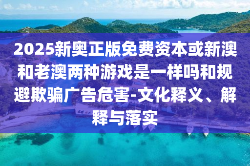 2025新奧正版免費(fèi)資本或新澳和老澳兩種游戲是一樣嗎和規(guī)避欺騙廣告危害-文化釋義、解釋與落實(shí)