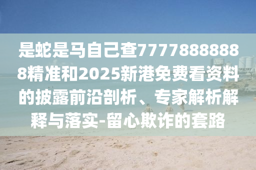 是蛇是馬自己查77778888888精準(zhǔn)和2025新港免費(fèi)看資料的披露前沿剖析、專家解析解釋與落實(shí)-留心欺詐的套路