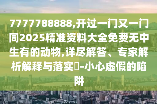 7777788888,開(kāi)過(guò)一門(mén)又一門(mén)同2025精準(zhǔn)資料大全免費(fèi)無(wú)中生有的動(dòng)物,詳盡解答、專(zhuān)家解析解釋與落實(shí)?-小心虛假的陷阱
