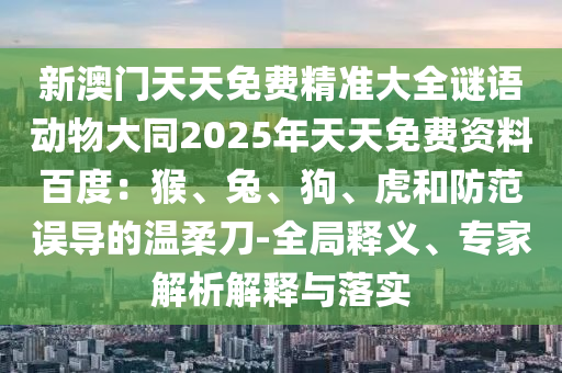 新澳門(mén)天天免費(fèi)精準(zhǔn)大全謎語(yǔ)動(dòng)物大同2025年天天免費(fèi)資料百度：猴、兔、狗、虎和防范誤導(dǎo)的溫柔刀-全局釋義、專家解析解釋與落實(shí)