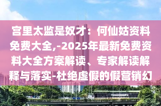宮里太監(jiān)是奴才：何仙姑資料免費(fèi)大全,-2025年最新免費(fèi)資料大全方案解讀、專家解讀解釋與落實(shí)-杜絕虛假的假營(yíng)銷幻