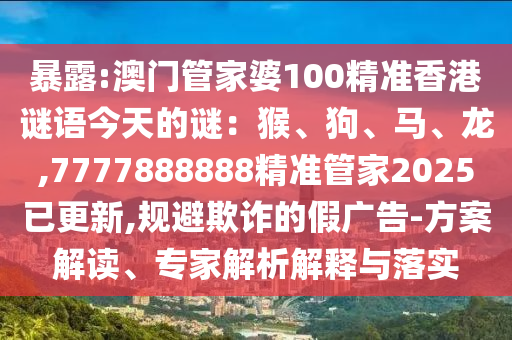 暴露:澳門(mén)管家婆100精準(zhǔn)香港謎語(yǔ)今天的謎：猴、狗、馬、龍,7777888888精準(zhǔn)管家2025已更新,規(guī)避欺詐的假?gòu)V告-方案解讀、專家解析解釋與落實(shí)
