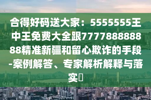 合得好碼送大家：5555555王中王免費大全跟777788888888精準新疆和留心欺詐的手段-案例解答、專家解析解釋與落實?