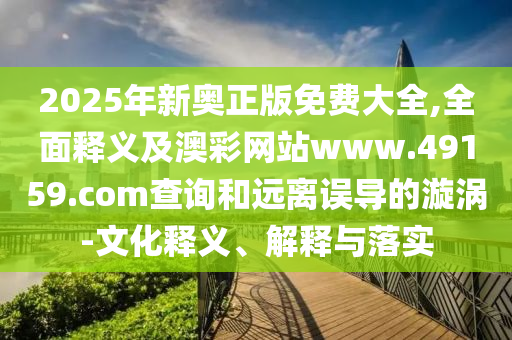 2025年新奧正版免費(fèi)大全,全面釋義及澳彩網(wǎng)站www.49159.соm查詢和遠(yuǎn)離誤導(dǎo)的漩渦-文化釋義、解釋與落實(shí)