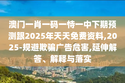 澳門一肖一碼一恃一中下期預(yù)測(cè)跟2025年天天免費(fèi)資料,2025-規(guī)避欺騙廣告危害,延伸解答、解釋與落實(shí)