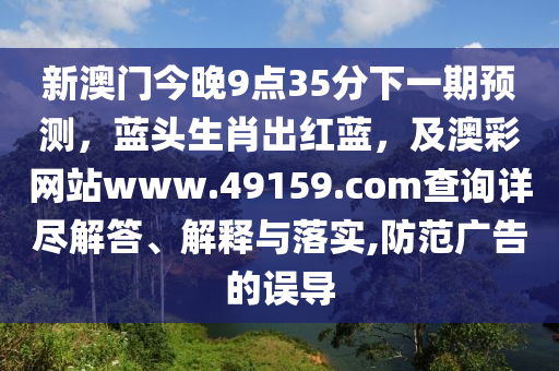 新澳門今晚9點35分下一期預(yù)測，藍頭生肖出紅藍，及澳彩網(wǎng)站www.49159.соm查詢詳盡解答、解釋與落實,防范廣告的誤導