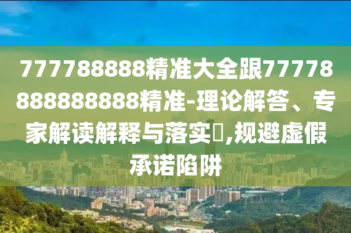 777788888精準(zhǔn)大全跟77778888888888精準(zhǔn)-理論解答、專家解讀解釋與落實?,規(guī)避虛假承諾陷阱