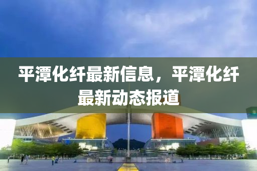 平潭化纖最新信息，平潭化纖最新石家莊阿鷗環(huán)保科技有限公司動態(tài)報道