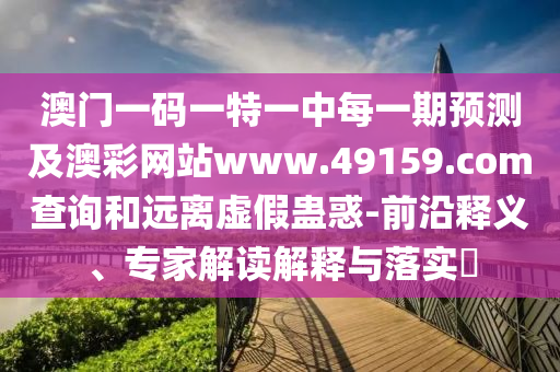 澳門一碼一特一中每一期預(yù)測及澳彩網(wǎng)站www.49159.соm查詢和遠(yuǎn)離虛假蠱惑-前沿釋義、專家解讀解釋與落實?