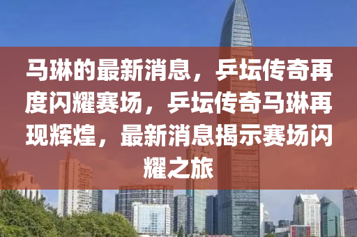 馬琳的最新消息，乒壇傳奇再度閃耀賽場，乒壇傳奇馬琳再現(xiàn)輝煌，最新消息揭示賽場閃耀之旅