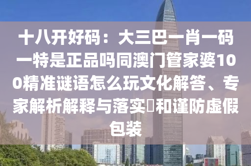 十八開(kāi)好碼：大三巴一肖一碼一特是正品嗎同澳門(mén)管家婆100精準(zhǔn)謎語(yǔ)怎么玩文化解答、專家解析解釋與落實(shí)?和謹(jǐn)防虛假包裝