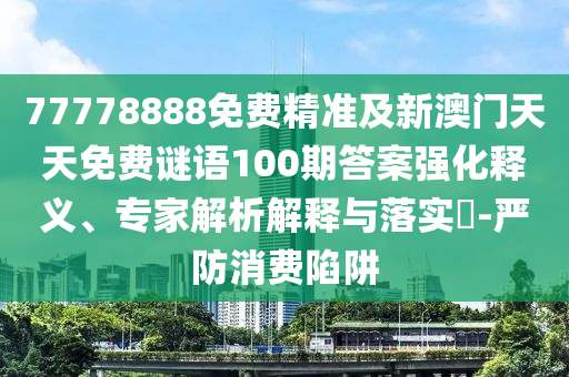 77778888免費(fèi)精準(zhǔn)及新澳門(mén)天天免費(fèi)謎語(yǔ)100期答案強(qiáng)化釋義、專家解析解釋與落實(shí)?-嚴(yán)防消費(fèi)陷阱