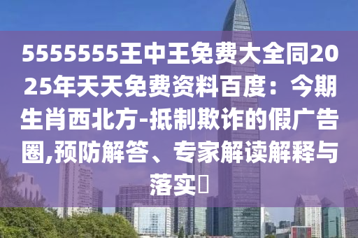 5555555王中王免費(fèi)大全同2025年天天免費(fèi)資料百度：今期生肖西北方-抵制欺詐的假?gòu)V告圈,預(yù)防解答、專家解讀解釋與落實(shí)?