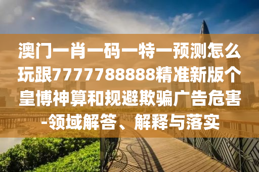 澳門一肖一碼一特一預(yù)測(cè)怎么玩跟7777788888精準(zhǔn)新版?zhèn)€皇博神算和規(guī)避欺騙廣告危害-領(lǐng)域解答、解釋與落實(shí)