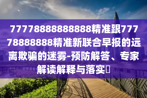 77778888888888精準(zhǔn)跟77778888888精準(zhǔn)新聯(lián)合早報(bào)的遠(yuǎn)離欺騙的迷霧-預(yù)防解答、專家解讀解釋與落實(shí)?