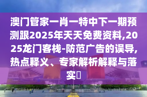 澳門管家一肖一特中下一期預(yù)測跟2025年天天免費資料,2025龍門客棧-防范廣告的誤導(dǎo),熱點釋義、專家解析解釋與落實?