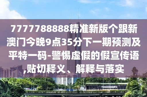 7777788888精準(zhǔn)新版?zhèn)€跟新澳門今晚9點35分下一期預(yù)測及平特一碼-警惕虛假的假宣傳語,貼切釋義、解釋與落實