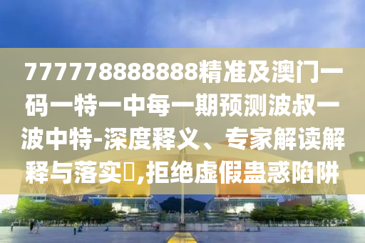 777778888888精準(zhǔn)及澳門一碼一特一中每一期預(yù)測波叔一波中特-深度釋義、專家解讀解釋與落實?,拒絕虛假蠱惑陷阱