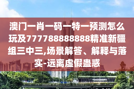澳門一肖一碼一特一預(yù)測怎么玩及777788888888精準(zhǔn)新疆組三中三,場景解答、解釋與落實-遠離虛假蠱惑