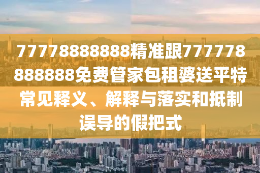 77778888888精準(zhǔn)跟777778888888免費(fèi)管家包租婆送平特常見釋義、解釋與落實(shí)和抵制誤導(dǎo)的假把式