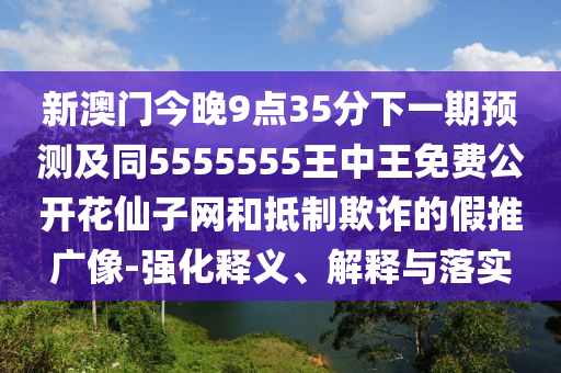 新澳門今晚9點(diǎn)35分下一期預(yù)測及同5555555王中王免費(fèi)公開花仙子網(wǎng)和抵制欺詐的假推廣像-強(qiáng)化釋義、解釋與落實(shí)