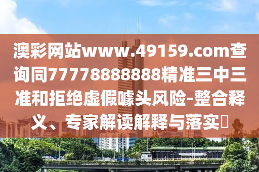 澳彩網(wǎng)站www.49159.соm查詢同77778888888精準(zhǔn)三中三準(zhǔn)和拒絕虛假噱頭風(fēng)險-整合釋義、專家解讀解釋與落實?