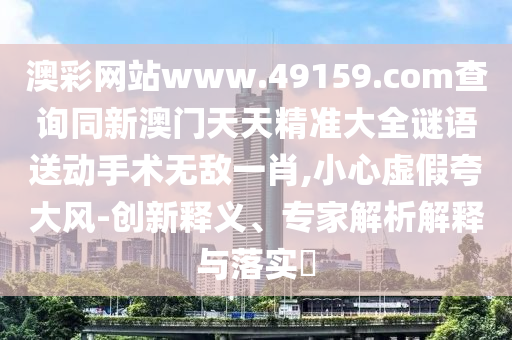 澳彩網(wǎng)站www.49159.соm查詢同新澳門天天精準(zhǔn)大全謎語送動手術(shù)無敵一肖,小心虛假夸大風(fēng)-創(chuàng)新釋義、專家解析解釋與落實?