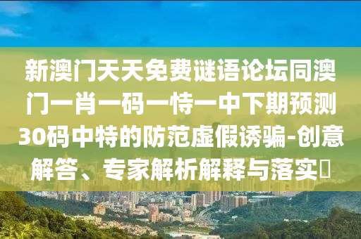 新澳門天天免費(fèi)謎語論壇同澳門一肖一碼一恃一中下期預(yù)測(cè)30碼中特的防范虛假誘騙-創(chuàng)意解答、專家解析解釋與落實(shí)?