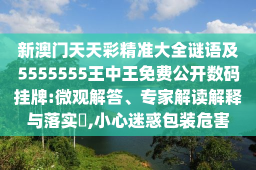 新澳門天天彩精準(zhǔn)大全謎語及5555555王中王免費(fèi)公開數(shù)碼掛牌:微觀解答、專家解讀解釋與落實(shí)?,小心迷惑包裝危害