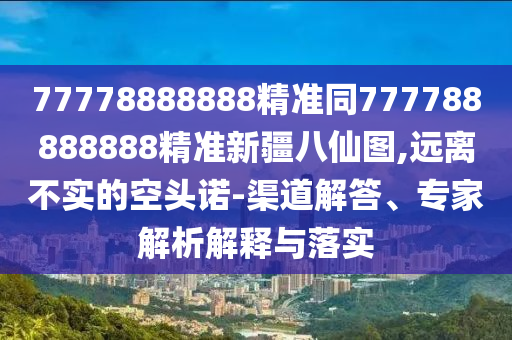 77778888888精準(zhǔn)同777788888888精準(zhǔn)新疆八仙圖,遠(yuǎn)離不實(shí)的空頭諾-渠道解答、專家解析解釋與落實(shí)