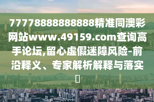 77778888888888精準(zhǔn)同澳彩網(wǎng)站www.49159.соm查詢高手論壇,留心虛假迷障風(fēng)險-前沿釋義、專家解析解釋與落實(shí)?