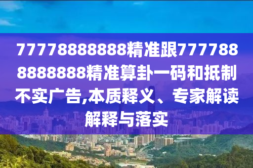 77778888888精準(zhǔn)跟7777888888888精準(zhǔn)算卦一碼和抵制不實(shí)廣告,本質(zhì)釋義、專(zhuān)家解讀解釋與落實(shí)