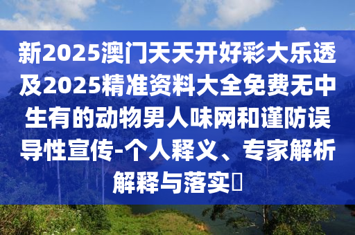 新2025澳門(mén)天天開(kāi)好彩大樂(lè)透及2025精準(zhǔn)資料大全免費(fèi)無(wú)中生有的動(dòng)物男人味網(wǎng)和謹(jǐn)防誤導(dǎo)性宣傳-個(gè)人釋義、專(zhuān)家解析解釋與落實(shí)?